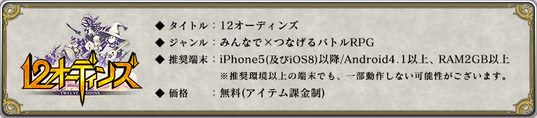 ◆ タイトル:12オーディンズ
◆ ジャンル:みんなで×つなげるバトルRPG
◆ 推奨端末:iPhone5(及びiOS8)以降 / Android 4.1以降 , RAM2GB以上
※ 推奨環境以上の端末の場合でも、一部動作しない可能性がございます。
◆ 価格:無料(アイテム課金制)